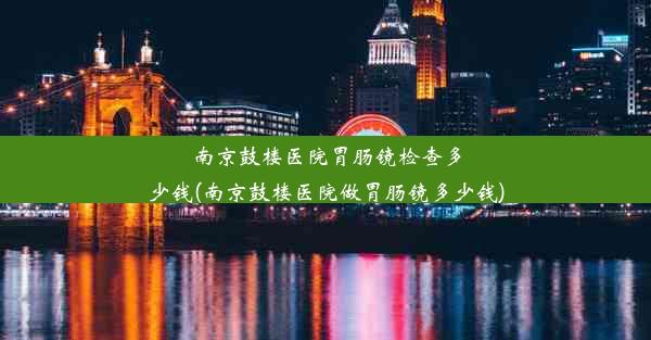 南京鼓楼医院胃肠镜检查多少钱(南京鼓楼医院做胃肠镜多少钱)