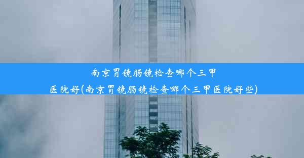 南京胃镜肠镜检查哪个三甲医院好(南京胃镜肠镜检查哪个三甲医院好些)