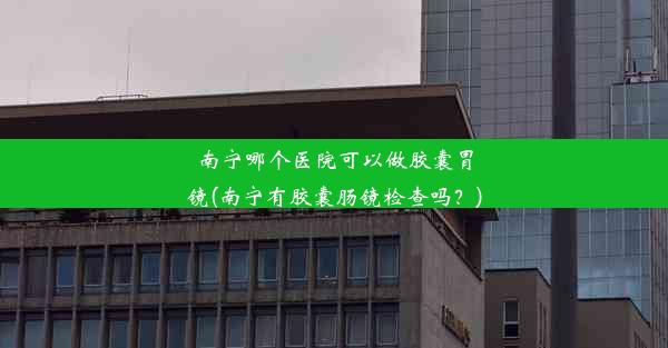 南宁哪个医院可以做胶囊胃镜(南宁有胶囊肠镜检查吗？)