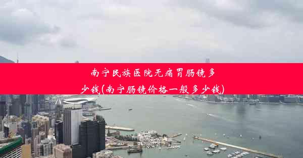 南宁民族医院无痛胃肠镜多少钱(南宁肠镜价格一般多少钱)