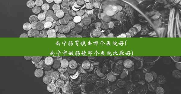 南宁肠胃镜去哪个医院好(南宁市做肠镜那个医院比较好)