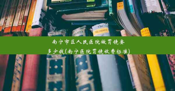 南宁市区人民医院做胃镜要多少钱(南宁医院胃镜收费标准)