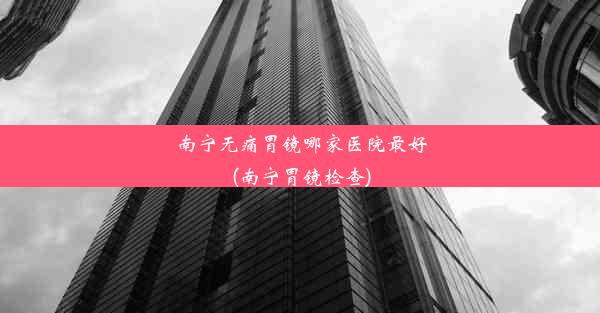 南宁无痛胃镜哪家医院最好(南宁胃镜检查)