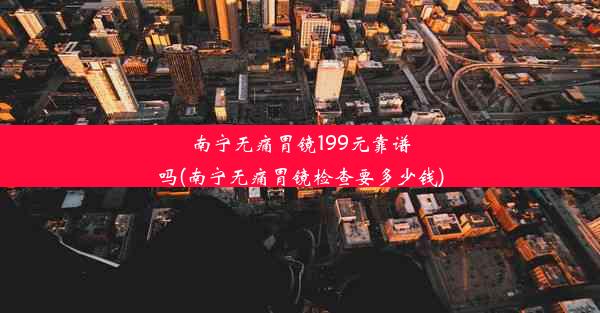 南宁无痛胃镜199元靠谱吗(南宁无痛胃镜检查要多少钱)