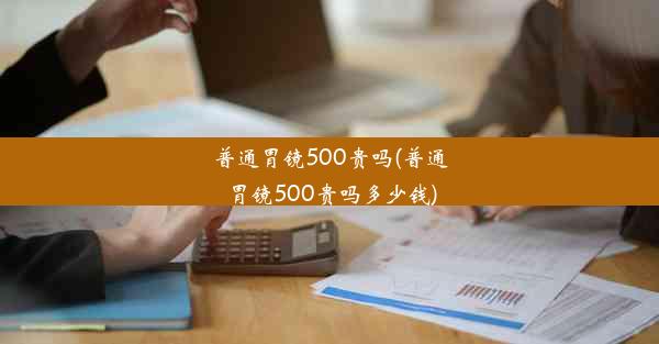 普通胃镜500贵吗(普通胃镜500贵吗多少钱)