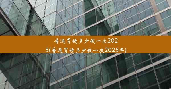 普通胃镜多少钱一次2025(普通胃镜多少钱一次2025年)