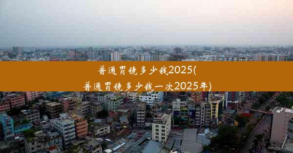 普通胃镜多少钱2025(普通胃镜多少钱一次2025年)