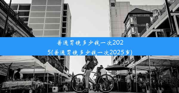 普通胃镜多少钱一次2025(普通胃镜多少钱一次2025岁)