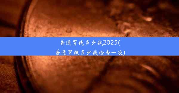 普通胃镜多少钱2025(普通胃镜多少钱检查一次)