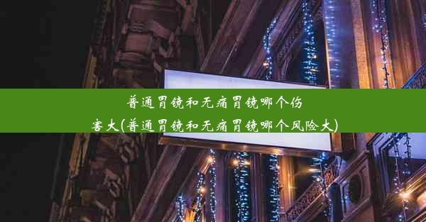 普通胃镜和无痛胃镜哪个伤害大(普通胃镜和无痛胃镜哪个风险大)