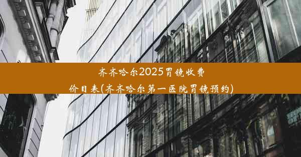 齐齐哈尔2025胃镜收费价目表(齐齐哈尔第一医院胃镜预约)