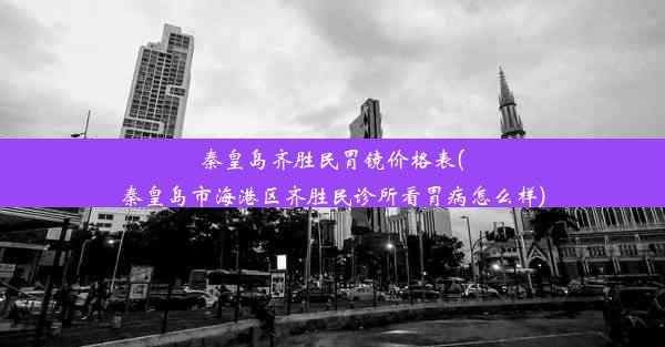 秦皇岛齐胜民胃镜价格表(秦皇岛市海港区齐胜民诊所看胃病怎么样)