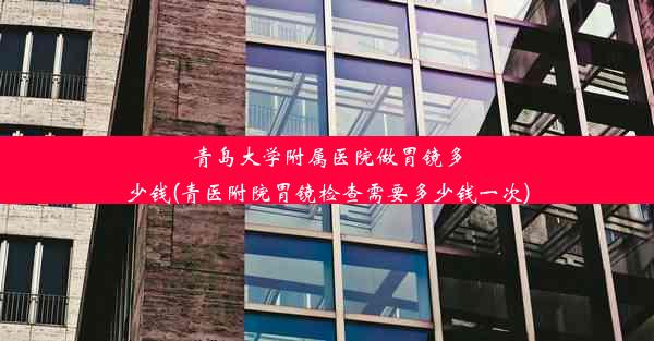 青岛大学附属医院做胃镜多少钱(青医附院胃镜检查需要多少钱一次)