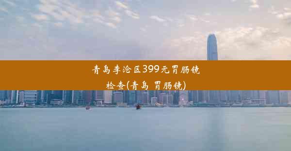 青岛李沧区399元胃肠镜检查(青岛 胃肠镜)