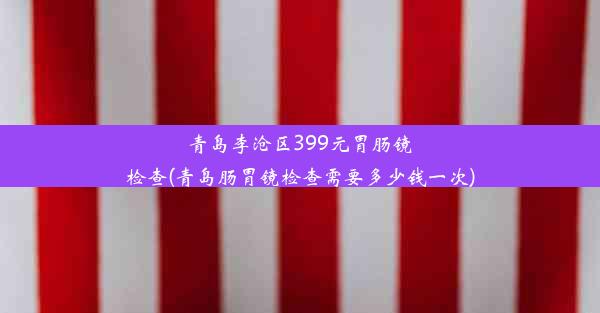 青岛李沧区399元胃肠镜检查(青岛肠胃镜检查需要多少钱一次)