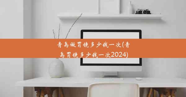 青岛做胃镜多少钱一次(青岛胃镜多少钱一次2024)