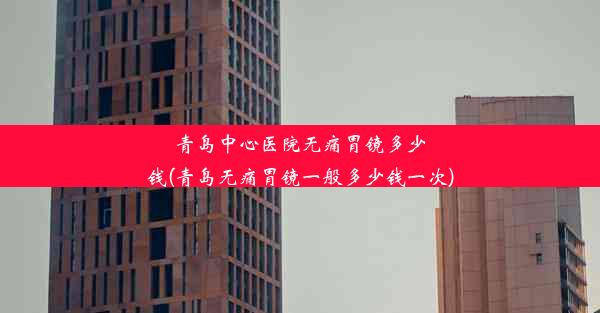 青岛中心医院无痛胃镜多少钱(青岛无痛胃镜一般多少钱一次)