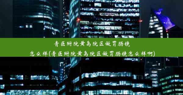 青医附院黄岛院区做胃肠镜怎么样(青医附院黄岛院区做胃肠镜怎么样啊)