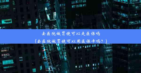 去医院做胃镜可以走医保吗(去医院做胃镜可以用医保卡吗？)