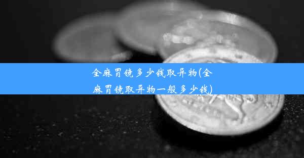 全麻胃镜多少钱取异物(全麻胃镜取异物一般多少钱)