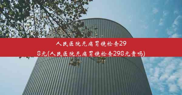 人民医院无痛胃镜检查298元(人民医院无痛胃镜检查298元贵吗)