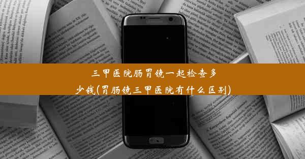 三甲医院肠胃镜一起检查多少钱(胃肠镜三甲医院有什么区别)