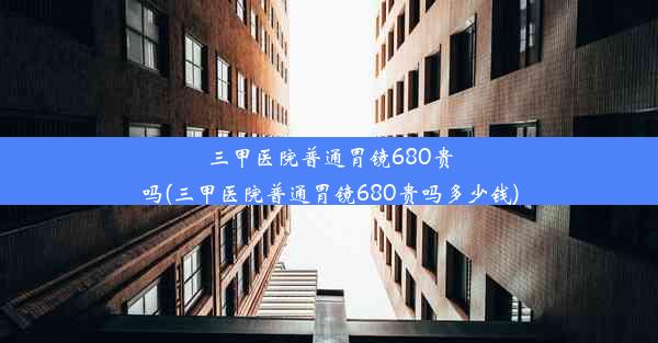 三甲医院普通胃镜680贵吗(三甲医院普通胃镜680贵吗多少钱)