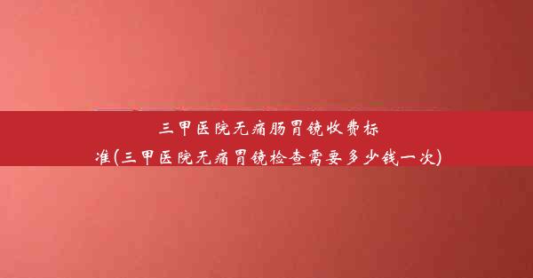 三甲医院无痛肠胃镜收费标准(三甲医院无痛胃镜检查需要多少钱一次)