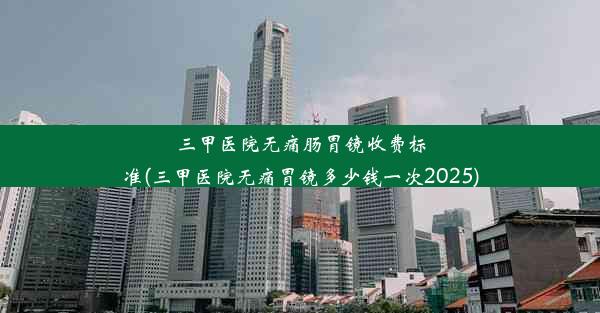 三甲医院无痛肠胃镜收费标准(三甲医院无痛胃镜多少钱一次2025)