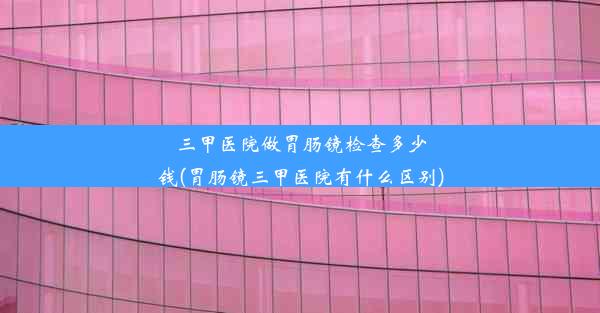 三甲医院做胃肠镜检查多少钱(胃肠镜三甲医院有什么区别)