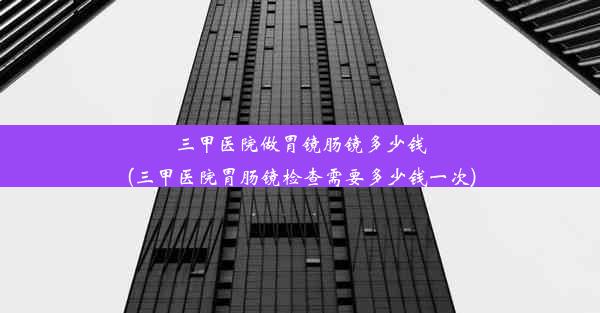 三甲医院做胃镜肠镜多少钱(三甲医院胃肠镜检查需要多少钱一次)