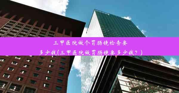 <b>三甲医院做个胃肠镜检查要多少钱(三甲医院做胃肠镜要多少钱？)</b>