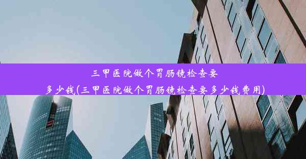 三甲医院做个胃肠镜检查要多少钱(三甲医院做个胃肠镜检查要多少钱费用)