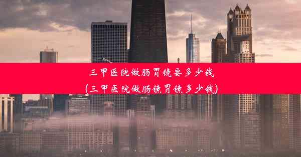 三甲医院做肠胃镜要多少钱(三甲医院做肠镜胃镜多少钱)