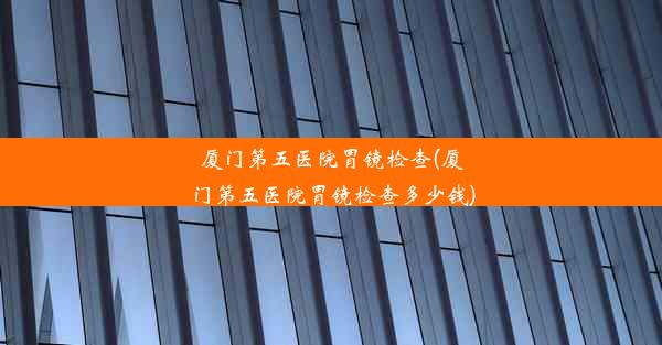 厦门第五医院胃镜检查(厦门第五医院胃镜检查多少钱)