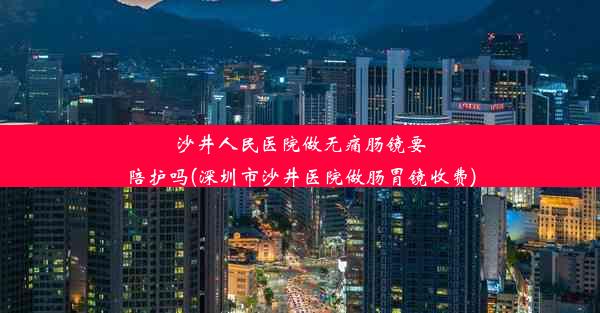 沙井人民医院做无痛肠镜要陪护吗(深圳市沙井医院做肠胃镜收费)