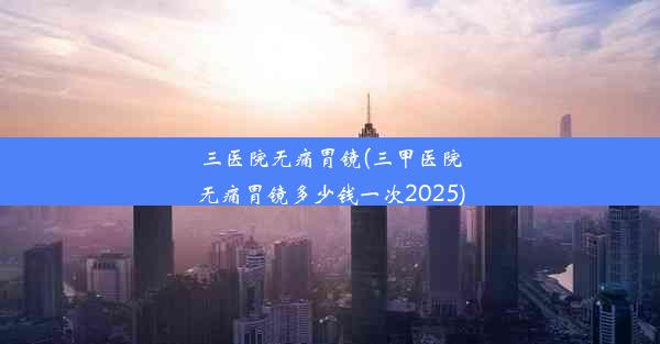 <b>三医院无痛胃镜(三甲医院无痛胃镜多少钱一次2025)</b>