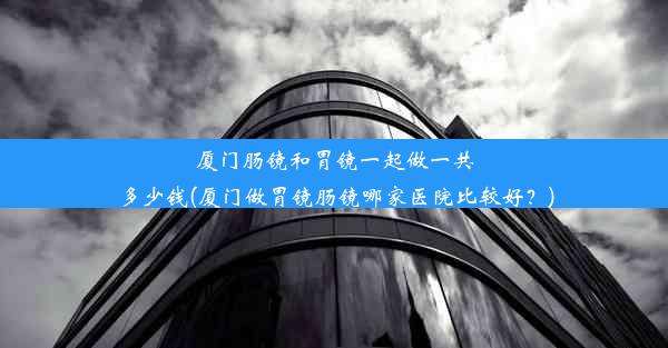 厦门肠镜和胃镜一起做一共多少钱(厦门做胃镜肠镜哪家医院比较好？)