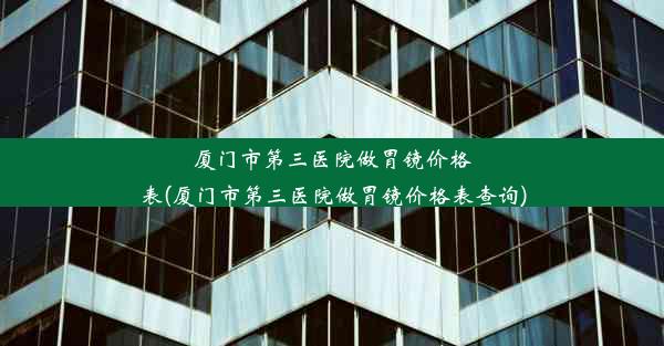 厦门市第三医院做胃镜价格表(厦门市第三医院做胃镜价格表查询)