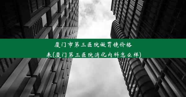 厦门市第三医院做胃镜价格表(厦门第三医院消化内科怎么样)