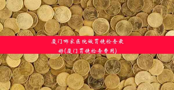 厦门哪家医院做胃镜检查最好(厦门胃镜检查费用)