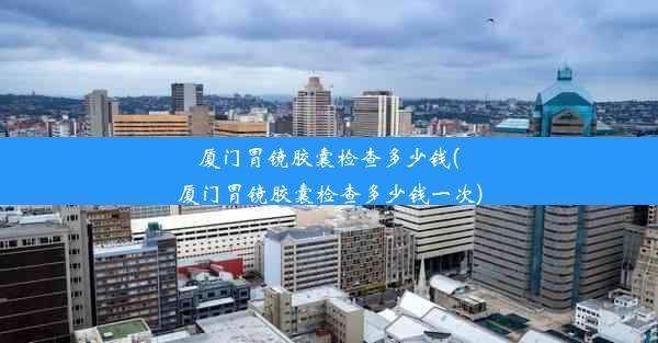 <b>厦门胃镜胶囊检查多少钱(厦门胃镜胶囊检查多少钱一次)</b>