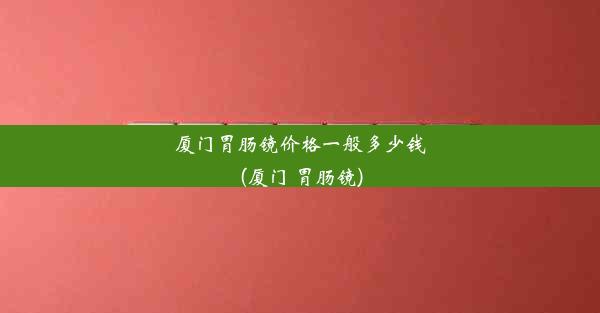 厦门胃肠镜价格一般多少钱(厦门 胃肠镜)