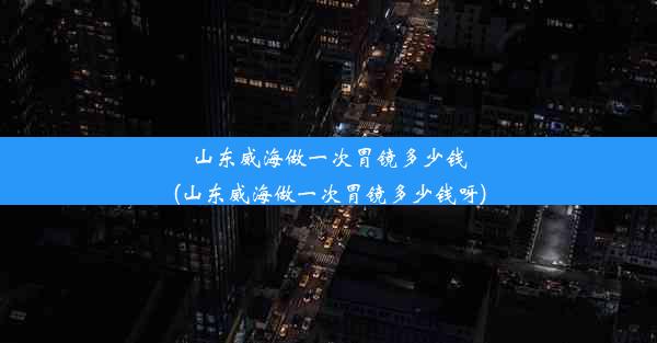 山东威海做一次胃镜多少钱(山东威海做一次胃镜多少钱呀)