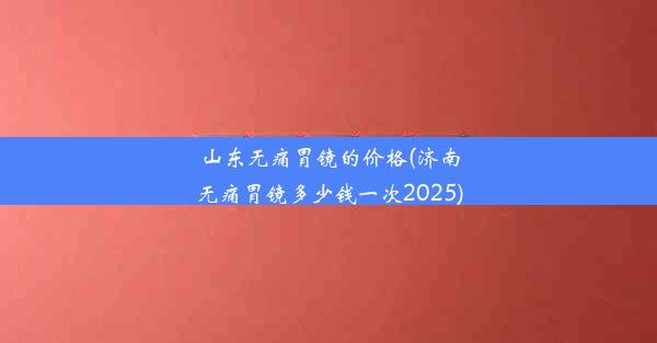 山东无痛胃镜的价格(济南无痛胃镜多少钱一次2025)