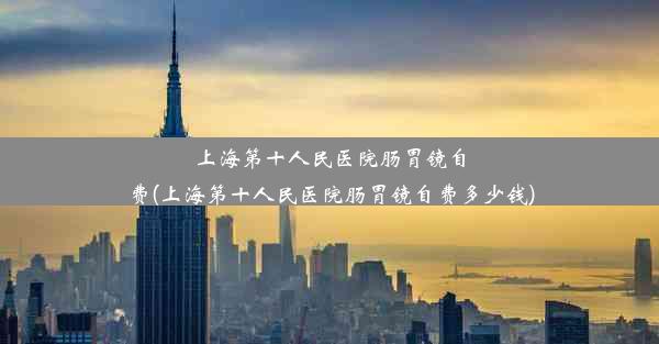 上海第十人民医院肠胃镜自费(上海第十人民医院肠胃镜自费多少钱)