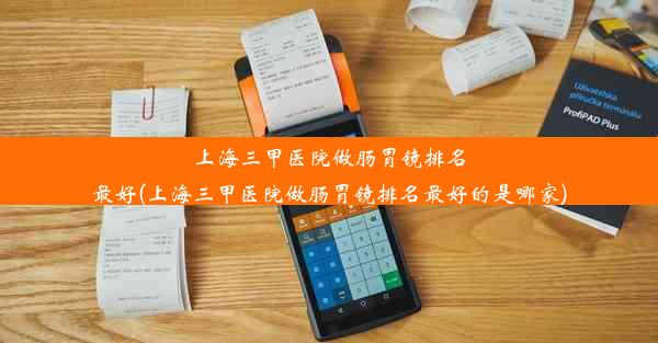 上海三甲医院做肠胃镜排名最好(上海三甲医院做肠胃镜排名最好的是哪家)