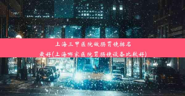 上海三甲医院做肠胃镜排名最好(上海哪家医院胃肠镜设备比较好)