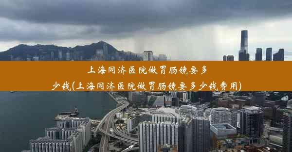 上海同济医院做胃肠镜要多少钱(上海同济医院做胃肠镜要多少钱费用)