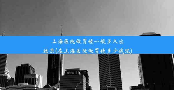 上海医院做胃镜一般多久出结果(在上海医院做胃镜多少钱呢)